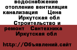 водоснабжение, отопление,вентиляция, канализация.. › Цена ­ 333 - Иркутская обл. Строительство и ремонт » Сантехника   . Иркутская обл.